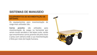 SISTEMAS DE MANUSEIO
EQUIPAMENTOS DE MOVIMENTAÇÃO DE
MATERIAL
Os equipamentos para movimentação de
carga mais utilizados são:
Carros prancha: são utilizados para
movimentação de cargas na horizontal por
serem muito versáteis e de baixo custo, sendo
que encontramos carros prancha de pneu duro
e pneu com câmara onde a sua movimentação
é feita por meio de tração humana.
 