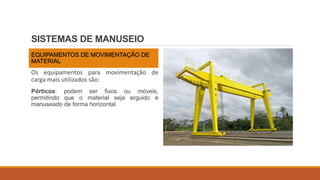 SISTEMAS DE MANUSEIO
EQUIPAMENTOS DE MOVIMENTAÇÃO DE
MATERIAL
Os equipamentos para movimentação de
carga mais utilizados são:
Pórticos: podem ser fixos ou móveis,
permitindo que o material seja erguido e
manuseado de forma horizontal.
 