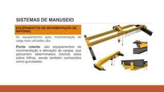 SISTEMAS DE MANUSEIO
EQUIPAMENTOS DE MOVIMENTAÇÃO DE
MATERIAL
Os equipamentos para movimentação de
carga mais utilizados são:
Ponte rolante: são equipamentos de
movimentação e elevação de cargas, que
percorrem determinados trechos retos
sobre trilhos, sendo também conhecidos
como guindastes.
 