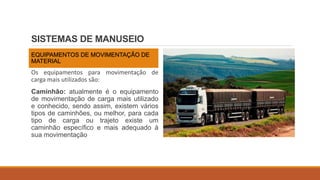 SISTEMAS DE MANUSEIO
EQUIPAMENTOS DE MOVIMENTAÇÃO DE
MATERIAL
Os equipamentos para movimentação de
carga mais utilizados são:
Caminhão: atualmente é o equipamento
de movimentação de carga mais utilizado
e conhecido, sendo assim, existem vários
tipos de caminhões, ou melhor, para cada
tipo de carga ou trajeto existe um
caminhão específico e mais adequado à
sua movimentação
 