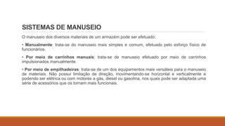 SISTEMAS DE MANUSEIO
O manuseio dos diversos materiais de um armazém pode ser efetuado:
• Manualmente: trata-se do manuseio mais simples e comum, efetuado pelo esforço físico de
funcionários.
• Por meio de carrinhos manuais: trata-se de manuseio efetuado por meio de carrinhos
impulsionados manualmente.
• Por meio de empilhadeiras: trata-se de um dos equipamentos mais versáteis para o manuseio
de materiais. Não possui limitação de direção, movimentando-se horizontal e verticalmente e
podendo ser elétrica ou com motores a gás, diesel ou gasolina, nos quais pode ser adaptada uma
série de acessórios que os tornam mais funcionais.
 