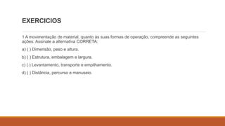 EXERCICIOS
1 A movimentação de material, quanto às suas formas de operação, compreende as seguintes
ações: Assinale a alternativa CORRETA:
a) ( ) Dimensão, peso e altura.
b) ( ) Estrutura, embalagem e largura.
c) ( ) Levantamento, transporte e empilhamento.
d) ( ) Distância, percurso e manuseio.
 