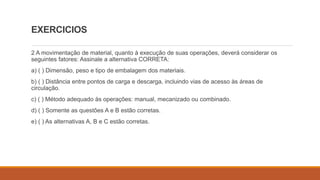 EXERCICIOS
2 A movimentação de material, quanto à execução de suas operações, deverá considerar os
seguintes fatores: Assinale a alternativa CORRETA:
a) ( ) Dimensão, peso e tipo de embalagem dos materiais.
b) ( ) Distância entre pontos de carga e descarga, incluindo vias de acesso às áreas de
circulação.
c) ( ) Método adequado às operações: manual, mecanizado ou combinado.
d) ( ) Somente as questões A e B estão corretas.
e) ( ) As alternativas A, B e C estão corretas.
 