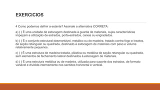 EXERCICIOS
4 Como podemos definir a estante? Assinale a alternativa CORRETA:
a) ( ) É uma unidade de estocagem destinada à guarda de materiais, cujas características
impeçam a utilização de estrados, porta-estrados, caixas ou engradados.
b) ( ) É o conjunto estrutural desmontável, metálico ou de madeira, tratado contra fogo e insetos,
de seção retangular ou quadrada, destinado à estocagem de materiais com peso e volume
relativamente pequenos.
c) ( ) É uma estrutura de madeira tratada, plástica ou metálica de seção retangular ou quadrada,
sem elementos de fechamento lateral destinados à estocagem de materiais.
d) ( ) É uma estrutura metálica ou de madeira, utilizada para suporte dos estrados, de formato
variável e dividida internamente nos sentidos horizontal e vertical.
 