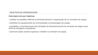 OBJETIVOS DE APRENDIZAGEM
Este tópico tem por objetivos:
• analisar as questões relativas ao dimensionamento e organização de um armazém de cargas;
• identificar os equipamentos de movimentação e armazenagem de cargas;
• possibilitar o reconhecimento das atividades de dimensionamento de armazém de cargas como
fonte de vantagens competitivas;
• promover ações visando organizar o trabalho no armazém de cargas.
 