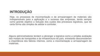 INTRODUÇÃO
Hoje, os processos de movimentação e de armazenagem de materiais são
indispensáveis para a agilização e o sucesso das empresas, tendo sempre
como grande objetivo a redução dos custos dos processos logísticos, que de
certa forma são simples de adotar e controlar.
Alguns administradores tendem a abranger a logística como a simples avaliação
dos modais de transportes e da infraestrutura do país, entretanto desconsideram
a importância dos fatores internos, como a movimentação e armazenagem de
materiais.
 