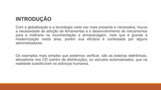 INTRODUÇÃO
Com a globalização e a tecnologia cada vez mais presente e necessária, houve
a necessidade de adoção de ferramentas e o desenvolvimento de mecanismos
para a melhoria na movimentação e armazenagem, visto que é grande a
modernização nesta área, porém sua eficácia é contestada por alguns
administradores.
Os exemplos mais simples que podemos verificar, são as esteiras eletrônicas,
elevadores nos CD (centro de distribuição), ou veículos automatizados, que na
realidade substituíram os esforços humanos.
 
