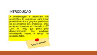 INTRODUÇÃO
A armazenagem é necessária em
proporções de segurança, para evitar
possíveis e futuros gargalos produtivos
no desempenho dos processos, onde
podemos encontrar o chamado – JIT
(Just in Time) que prima pelo
desenvolvimento dos produtos,
minimizando custos e tempo no
processo fabril.
 