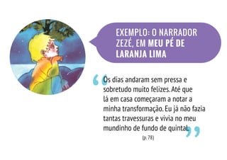 ‘‘
Os dias andaram sem pressa e
sobretudo muito felizes.Até que
lá em casa começaram a notar a
minha transformação.Eu já não fazia
tantas travessuras e vivia no meu
mundinho de fundo de quintal.
(p.78)
EXEMPLO: O NARRADOR
ZEZÉ, EM MEU PÉ DE
LARANJA LIMA
 