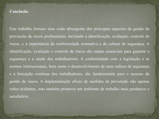 Conclusão
Este trabalho fornece uma visão abrangente dos principais aspectos da gestão da
prevenção de riscos profissionais, incluindo a identificação, avaliação, controle de
riscos, e a importância da conformidade normativa e da cultura de segurança. A
identificação, avaliação e controle de riscos são etapas essenciais para garantir a
segurança e a saúde dos trabalhadores. A conformidade com a legislação e as
normas internacionais, bem como o desenvolvimento de uma cultura de segurança
e a formação contínua dos trabalhadores, são fundamentais para o sucesso da
gestão de riscos. A implementação eficaz de medidas de prevenção não apenas
reduz acidentes, mas também promove um ambiente de trabalho mais produtivo e
satisfatório.
 