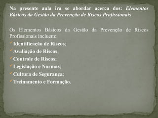 Na presente aula ira se abordar acerca dos: Elementos
Básicos da Gestão da Prevenção de Riscos Profissionais
Os Elementos Básicos da Gestão da Prevenção de Riscos
Profissionais incluem:
Identificação de Riscos;
Avaliação de Riscos;
Controle de Riscos;
Legislação e Normas;
Cultura de Segurança;
Treinamento e Formação.
 