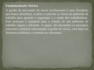 Fundamentação Teórica
A gestão da prevenção de riscos profissionais é uma disciplina
que busca identificar, avaliar e controlar os riscos no ambiente de
trabalho para garantir a segurança e a saúde dos trabalhadores.
Este processo é essencial para a criação de um ambiente de
trabalho seguro e eficiente. A seguir, são discutidos os principais
conceitos e práticas relacionadas à gestão de riscos, com base em
literatura académica e normativas relevantes.
 