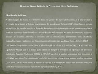 Elementos Básicos da Gestão da Prevenção de Riscos Profissionais
Identificação de Riscos
A identificação de riscos é o primeiro passo na gestão de riscos profissionais e é crucial para a
prevenção de acidentes e doenças ocupacionais. De acordo com Robson (2020), identificar os perigos
no ambiente de trabalho envolve a detecção de qualquer condição ou prática que possa causar dano à
saúde ou segurança dos trabalhadores. A identificação pode ser feita por meio de inspecções regulares,
análises de acidentes anteriores e consultas com os trabalhadores. Ferramentas como checklists,
inspecções visuais e auditorias são frequentemente utilizadas para identificar riscos (Robson, 2020).
Um modelo amplamente aceito para a identificação de riscos é o método HAZOP (Hazard and
Operability Study), que é utilizado para identificar perigos e problemas de operação em processos
industriais. Segundo McKenzie (2019), o HAZOP envolve a análise sistemática dos processos e
operações para identificar desvios das condições normais de operação que possam resultar em riscos
(McKenzie, 2019). Além disso, a análise de tarefas e a observação directa são técnicas úteis para
identificar riscos associados a natividades específicas (Parker, 2018).
 