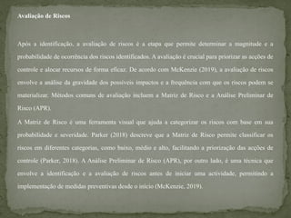 Avaliação de Riscos
Após a identificação, a avaliação de riscos é a etapa que permite determinar a magnitude e a
probabilidade de ocorrência dos riscos identificados. A avaliação é crucial para priorizar as acções de
controle e alocar recursos de forma eficaz. De acordo com McKenzie (2019), a avaliação de riscos
envolve a análise da gravidade dos possíveis impactos e a frequência com que os riscos podem se
materializar. Métodos comuns de avaliação incluem a Matriz de Risco e a Análise Preliminar de
Risco (APR).
A Matriz de Risco é uma ferramenta visual que ajuda a categorizar os riscos com base em sua
probabilidade e severidade. Parker (2018) descreve que a Matriz de Risco permite classificar os
riscos em diferentes categorias, como baixo, médio e alto, facilitando a priorização das acções de
controle (Parker, 2018). A Análise Preliminar de Risco (APR), por outro lado, é uma técnica que
envolve a identificação e a avaliação de riscos antes de iniciar uma actividade, permitindo a
implementação de medidas preventivas desde o início (McKenzie, 2019).
 