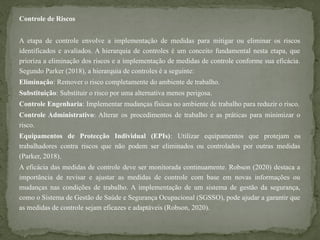Controle de Riscos
A etapa de controle envolve a implementação de medidas para mitigar ou eliminar os riscos
identificados e avaliados. A hierarquia de controles é um conceito fundamental nesta etapa, que
prioriza a eliminação dos riscos e a implementação de medidas de controle conforme sua eficácia.
Segundo Parker (2018), a hierarquia de controles é a seguinte:
Eliminação: Remover o risco completamente do ambiente de trabalho.
Substituição: Substituir o risco por uma alternativa menos perigosa.
Controle Engenharia: Implementar mudanças físicas no ambiente de trabalho para reduzir o risco.
Controle Administrativo: Alterar os procedimentos de trabalho e as práticas para minimizar o
risco.
Equipamentos de Protecção Individual (EPIs): Utilizar equipamentos que protejam os
trabalhadores contra riscos que não podem ser eliminados ou controlados por outras medidas
(Parker, 2018).
A eficácia das medidas de controle deve ser monitorada continuamente. Robson (2020) destaca a
importância de revisar e ajustar as medidas de controle com base em novas informações ou
mudanças nas condições de trabalho. A implementação de um sistema de gestão da segurança,
como o Sistema de Gestão de Saúde e Segurança Ocupacional (SGSSO), pode ajudar a garantir que
as medidas de controle sejam eficazes e adaptáveis (Robson, 2020).
 