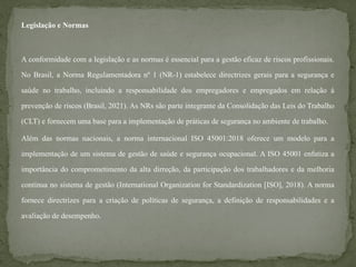Legislação e Normas
A conformidade com a legislação e as normas é essencial para a gestão eficaz de riscos profissionais.
No Brasil, a Norma Regulamentadora nº 1 (NR-1) estabelece directrizes gerais para a segurança e
saúde no trabalho, incluindo a responsabilidade dos empregadores e empregados em relação à
prevenção de riscos (Brasil, 2021). As NRs são parte integrante da Consolidação das Leis do Trabalho
(CLT) e fornecem uma base para a implementação de práticas de segurança no ambiente de trabalho.
Além das normas nacionais, a norma internacional ISO 45001:2018 oferece um modelo para a
implementação de um sistema de gestão de saúde e segurança ocupacional. A ISO 45001 enfatiza a
importância do comprometimento da alta dirreção, da participação dos trabalhadores e da melhoria
contínua no sistema de gestão (International Organization for Standardization [ISO], 2018). A norma
fornece directrizes para a criação de políticas de segurança, a definição de responsabilidades e a
avaliação de desempenho.
 