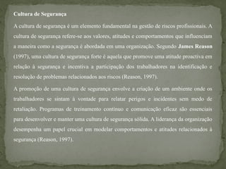 Cultura de Segurança
A cultura de segurança é um elemento fundamental na gestão de riscos profissionais. A
cultura de segurança refere-se aos valores, atitudes e comportamentos que influenciam
a maneira como a segurança é abordada em uma organização. Segundo James Reason
(1997), uma cultura de segurança forte é aquela que promove uma atitude proactiva em
relação à segurança e incentiva a participação dos trabalhadores na identificação e
resolução de problemas relacionados aos riscos (Reason, 1997).
A promoção de uma cultura de segurança envolve a criação de um ambiente onde os
trabalhadores se sintam à vontade para relatar perigos e incidentes sem medo de
retaliação. Programas de treinamento contínuo e comunicação eficaz são essenciais
para desenvolver e manter uma cultura de segurança sólida. A liderança da organização
desempenha um papel crucial em modelar comportamentos e atitudes relacionados à
segurança (Reason, 1997).
 