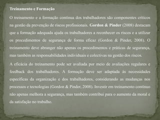 Treinamento e Formação
O treinamento e a formação contínua dos trabalhadores são componentes críticos
na gestão da prevenção de riscos profissionais. Gordon & Pinder (2008) destacam
que a formação adequada ajuda os trabalhadores a reconhecer os riscos e a utilizar
os procedimentos de segurança de forma eficaz (Gordon & Pinder, 2008). O
treinamento deve abranger não apenas os procedimentos e práticas de segurança,
mas também as responsabilidades individuais e colectivas na gestão dos riscos.
A eficácia do treinamento pode ser avaliada por meio de avaliações regulares e
feedback dos trabalhadores. A formação deve ser adaptada às necessidades
específicas da organização e dos trabalhadores, considerando as mudanças nos
processos e tecnologias (Gordon & Pinder, 2008). Investir em treinamento contínuo
não apenas melhora a segurança, mas também contribui para o aumento da moral e
da satisfação no trabalho.
 
