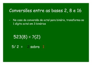 Conversões entre as bases 2, 8 e 16
- No caso da conversão de octal para binário, transforma-se
1 dígito octal em 3 binários
523(8) = ?(2)
5/ 2 = 2 sobra 1
 