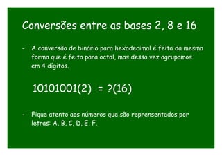 Conversões entre as bases 2, 8 e 16
- A conversão de binário para hexadecimal é feita da mesma
forma que é feita para octal, mas dessa vez agrupamos
em 4 dígitos.
10101001(2) = ?(16)
- Fique atento aos números que são reprensentados por
letras: A, B, C, D, E, F.
 