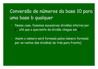 Conversão de números da base 10 para
uma base b qualquer
- Nesse caso, fazemos sucessivas divisões inteiras por
b, até que o quociente da divisão chegue em 0.
- Assim o número será formado pelos número formado
por os restos das divsões( de trás para frente).
 