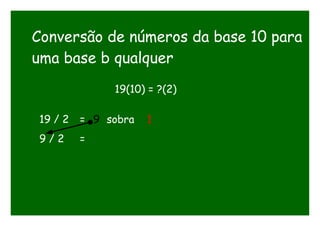 Conversão de números da base 10 para
uma base b qualquer
19(10) = ?(2)
19 / 2 = 9 sobra 1
9 / 2 =
 