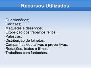 Recursos Utilizados Questionários; Cartazes; Maquetes e desenhos; Exposição dos trabalhos feitos; Palestras; Distribuição de folhetos; Campanhas educativas e preventivas; Redações, textos e filmes; Trabalhos com fantoches. 