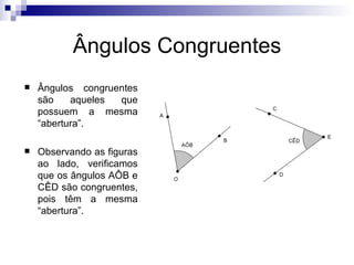 Ângulos Congruentes Ângulos congruentes são aqueles que possuem a mesma “abertura”. Observando as figuras ao lado, verificamos que os ângulos AÔB e CÊD são congruentes, pois têm a mesma “abertura”. 
