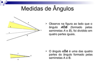 Medidas de Ângulos Observe na figura ao lado que o ângulo  A Ô B  (formado pelas semirretas  A  e  B ), foi dividido em quatro partes iguais.  O ângulo  cÔd  é uma das quatro partes do ângulo formado pelas semirretas A e B.  