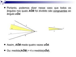 Portanto, podemos dizer nesse caso que todos os ângulos nos quais  AÔB  foi dividido são  congruentes  ao ângulo  cÔd . Assim,  AÔB  mede quatro vezes  cÔd .  Ou: medida( A ÔB ) = 4 x medida( cÔd ). 