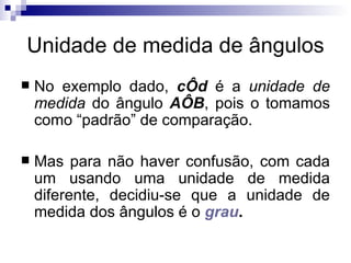 Unidade de medida de ângulos No exemplo dado,  cÔd  é a  unidade de medida  do ângulo  AÔB , pois o tomamos como “padrão” de comparação. Mas para não haver confusão, com cada um usando uma unidade de medida diferente, decidiu-se que a unidade de medida dos ângulos é o  grau . 