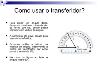 Como usar o transferidor? Para medir um ângulo dado, devemos posicionar o transferidor de forma que seu centro possa coincidir com vértice do ângulo; A semirreta  Oa  deve passar pelo zero do transferidor; Fazemos então a leitura da medida do ângulo, observando a marca do transferidor por onde passa a semirreta  Ob ; No caso da figura ao lado, o ângulo mede 60º.  
