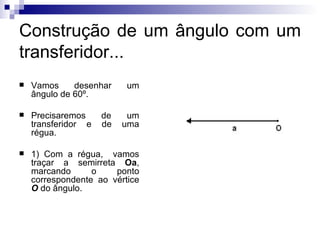 Construção de um ângulo com um transferidor... Vamos desenhar um ângulo de 60º. Precisaremos de um transferidor e de uma régua. 1) Com a régua,  vamos traçar a semirreta  Oa , marcando o ponto correspondente ao vértice  O   do ângulo. 