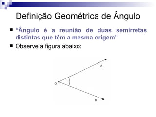 Definição Geométrica de Ângulo “ Ângulo é a reunião de duas semirretas distintas que têm a mesma origem” Observe a figura abaixo: 