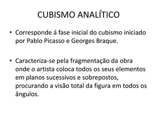 CUBISMO ANALÍTICO
• Corresponde á fase inicial do cubismo iniciado
por Pablo Picasso e Georges Braque.
• Caracteriza-se pela fragmentação da obra
onde o artista coloca todos os seus elementos
em planos sucessivos e sobrepostos,
procurando a visão total da figura em todos os
ângulos.
 