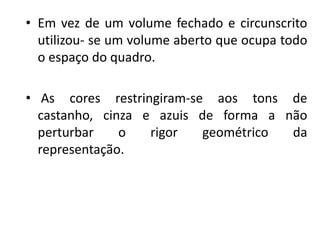 • Em vez de um volume fechado e circunscrito
utilizou- se um volume aberto que ocupa todo
o espaço do quadro.
• As cores restringiram-se aos tons de
castanho, cinza e azuis de forma a não
perturbar o rigor geométrico da
representação.
 