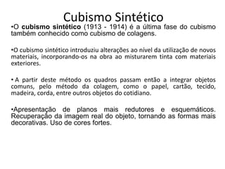 Cubismo Sintético
•O cubismo sintético (1913 - 1914) é a última fase do cubismo
também conhecido como cubismo de colagens.
•O cubismo sintético introduziu alterações ao nível da utilização de novos
materiais, incorporando-os na obra ao misturarem tinta com materiais
exteriores.
• A partir deste método os quadros passam então a integrar objetos
comuns, pelo método da colagem, como o papel, cartão, tecido,
madeira, corda, entre outros objetos do cotidiano.
•Apresentação de planos mais redutores e esquemáticos.
Recuperação da imagem real do objeto, tornando as formas mais
decorativas. Uso de cores fortes.
 