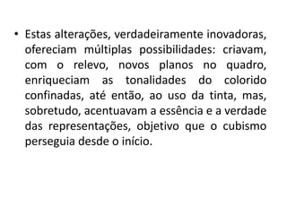 • Estas alterações, verdadeiramente inovadoras,
ofereciam múltiplas possibilidades: criavam,
com o relevo, novos planos no quadro,
enriqueciam as tonalidades do colorido
confinadas, até então, ao uso da tinta, mas,
sobretudo, acentuavam a essência e a verdade
das representações, objetivo que o cubismo
perseguia desde o início.
 