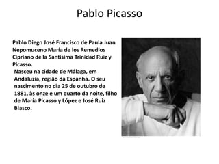 Pablo Picasso
Pablo Diego José Francisco de Paula Juan
Nepomuceno María de los Remedios
Cipriano de la Santísima Trinidad Ruiz y
Picasso.
Nasceu na cidade de Málaga, em
Andaluzia, região da Espanha. O seu
nascimento no dia 25 de outubro de
1881, às onze e um quarto da noite, filho
de María Picasso y López e José Ruiz
Blasco.
 