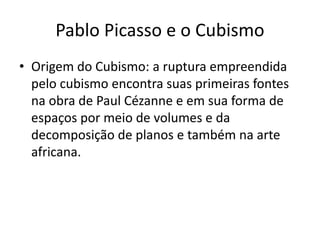 Pablo Picasso e o Cubismo
• Origem do Cubismo: a ruptura empreendida
pelo cubismo encontra suas primeiras fontes
na obra de Paul Cézanne e em sua forma de
espaços por meio de volumes e da
decomposição de planos e também na arte
africana.
 