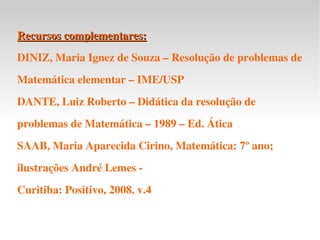 Recursos complementares: DINIZ, Maria Ignez de Souza – Resolução de problemas de Matemática elementar – IME/USP DANTE, Luiz Roberto – Didática da resolução de problemas de Matemática – 1989 – Ed. Ática SAAB, Maria Aparecida Cirino, Matemática: 7º ano; ilustrações André Lemes -  Curitiba: Positivo, 2008. v.4 