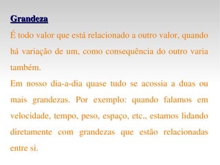 Grandeza É todo valor que está relacionado a outro valor, quando há variação de um, como consequência do outro varia também. Em nosso dia-a-dia quase tudo se acossia a duas ou mais grandezas. Por exemplo: quando falamos em velocidade, tempo, peso, espaço, etc., estamos lidando diretamente com grandezas que estão relacionadas entre si. 