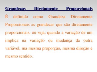 Grandezas Diretamente Proporcionais É definido como Grandeza Diretamente Proporcionais as grandezas que são diretamente proporcionais, ou seja, quando a variação de um implica na variação ou mudança da outra variável, ma mesma proporção, mesma direção e mesmo sentido. 