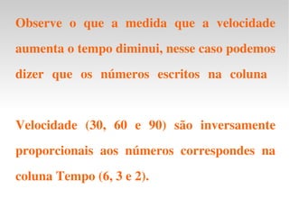 Observe o que a medida que a velocidade aumenta o tempo diminui, nesse caso podemos dizer que os números escritos na coluna  Velocidade (30, 60 e 90) são inversamente proporcionais aos números correspondes na coluna Tempo (6, 3 e 2). 