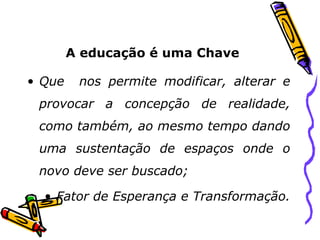 A educação é uma Chave Que  nos permite modificar, alterar e provocar a concepção de realidade, como também, ao mesmo tempo dando uma sustentação de espaços onde o novo deve ser buscado; Fator de Esperança e Transformação. 