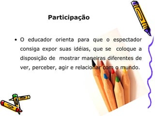 Participação   O educador orienta para que o espectador consiga expor suas idéias, que se  coloque a disposição de  mostrar maneiras diferentes de ver, perceber, agir e relacionar com o mundo. 