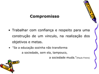 Compromisso Trabalhar com confiança e respeito para uma construção de um vinculo, na realização dos objetivos e metas. "Se a educação sozinha não transforma  a sociedade, sem ela, tampouco,  a sociedade muda." (Paulo Freire) 