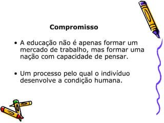 Compromisso A educação não é apenas formar um mercado de trabalho, mas formar uma nação com capacidade de pensar. Um processo pelo qual o indivíduo desenvolve a condição humana. 