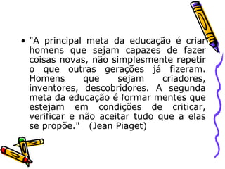 "A principal meta da educação é criar homens que sejam capazes de fazer coisas novas, não simplesmente repetir o que outras gerações já fizeram. Homens que sejam criadores, inventores, descobridores. A segunda meta da educação é formar mentes que estejam em condições de criticar, verificar e não aceitar tudo que a elas se propõe."  (Jean Piaget) 