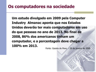 Os computadores na sociedade
Um estudo divulgado em 2009 pela Computer
Industry Almanac aponta que nos Estados
Unidos deverão ter mais computadores em uso
do que pessoas no ano de 2013. No final de
2008, 86% dos americanos tinham um
computador, e a porcentagem deve chegar a
100% em 2013.

Fonte: Gazeta do Povo - 28 de janeiro de 2009

 